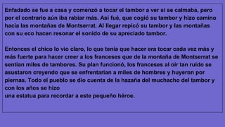 Enfadado se fue a casa y comenzó a tocar el tambor a ver si se calmaba, pero
por el contrario aún iba rabiar más. Así fué, que cogió su tambor y hizo camino
hacia las montañas de Montserrat. Al llegar repicó su tambor y las montañas
con su eco hacen resonar el sonido de su apreciado tambor.
Entonces el chico lo vio claro, lo que tenía que hacer era tocar cada vez más y
más fuerte para hacer creer a los franceses que de la montaña de Montserrat se
sentían miles de tambores. Su plan funcionó, los franceses al oír tan ruido se
asustaron creyendo que se enfrentarían a miles de hombres y huyeron por
piernas. Todo el pueblo se dio cuenta de la hazaña del muchacho del tambor y
con los años se hizo
una estatua para recordar a este pequeño héroe.
 