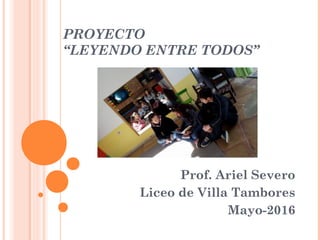 PROYECTO
“LEYENDO ENTRE TODOS”
Prof. Ariel Severo
Liceo de Villa Tambores
Mayo-2016
 
