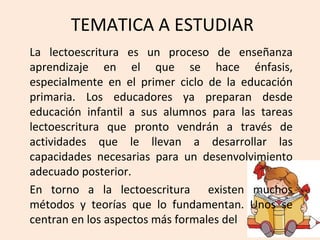 TEMATICA A ESTUDIAR
La lectoescritura es un proceso de enseñanza
aprendizaje en el que se hace énfasis,
especialmente en el primer ciclo de la educación
primaria. Los educadores ya preparan desde
educación infantil a sus alumnos para las tareas
lectoescritura que pronto vendrán a través de
actividades que le llevan a desarrollar las
capacidades necesarias para un desenvolvimiento
adecuado posterior.
En torno a la lectoescritura existen muchos
métodos y teorías que lo fundamentan. Unos se
centran en los aspectos más formales del
 