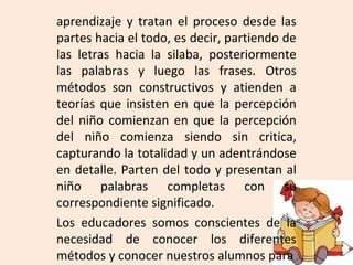 aprendizaje y tratan el proceso desde las
partes hacia el todo, es decir, partiendo de
las letras hacia la silaba, posteriormente
las palabras y luego las frases. Otros
métodos son constructivos y atienden a
teorías que insisten en que la percepción
del niño comienzan en que la percepción
del niño comienza siendo sin critica,
capturando la totalidad y un adentrándose
en detalle. Parten del todo y presentan al
niño palabras completas con su
correspondiente significado.
Los educadores somos conscientes de la
necesidad de conocer los diferentes
métodos y conocer nuestros alumnos para
 