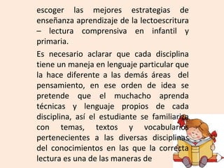 escoger las mejores estrategias de
enseñanza aprendizaje de la lectoescritura
– lectura comprensiva en infantil y
primaria.
Es necesario aclarar que cada disciplina
tiene un maneja en lenguaje particular que
la hace diferente a las demás áreas del
pensamiento, en ese orden de idea se
pretende que el muchacho aprenda
técnicas y lenguaje propios de cada
disciplina, así el estudiante se familiariza
con temas, textos y vocabularios
pertenecientes a las diversas disciplinas
del conocimientos en las que la correcta
lectura es una de las maneras de
 