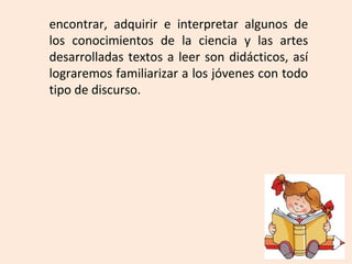 encontrar, adquirir e interpretar algunos de
los conocimientos de la ciencia y las artes
desarrolladas textos a leer son didácticos, así
lograremos familiarizar a los jóvenes con todo
tipo de discurso.
 