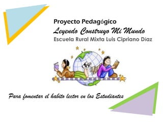 Proyecto Pedagógico
                   Leyendo Construyo Mi Mundo
                   Escuela Rural Mixta Luis Cipriano Díaz




Para fomentar el habito lector en los Estudiantes
 
