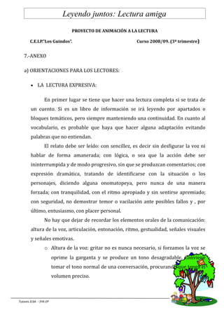 Leyendo juntos: Lectura amiga
                                PROYECTO DE ANIMACIÓN A LA LECTURA

       C.E.I.P.”Los Guindos”.                               Curso 2008/09. (3º trimestre)


   7.-ANEXO

   a) ORIENTACIONES PARA LOS LECTORES:

        •    LA LECTURA EXPRESIVA:

                 En primer lugar se tiene que hacer una lectura completa si se trata de
        un cuento. Si es un libro de información se irá leyendo por apartados o
        bloques temáticos, pero siempre manteniendo una continuidad. En cuanto al
        vocabulario, es probable que haya que hacer alguna adaptación evitando
        palabras que no entiendan.
                 El relato debe ser leído: con sencillez, es decir sin desfigurar la voz ni
        hablar de forma amanerada; con lógica, o sea que la acción debe ser
        ininterrumpida y de modo progresivo, sin que se produzcan comentarios; con
        expresión dramática, tratando de identificarse con la situación o los
        personajes, diciendo alguna onomatopeya, pero nunca de una manera
        forzada; con tranquilidad, con el ritmo apropiado y sin sentirse apremiado;
        con seguridad, no demostrar temor o vacilación ante posibles fallos y , por
        último, entusiasmo, con placer personal.
                 No hay que dejar de recordar los elementos orales de la comunicación:
        altura de la voz, articulación, entonación, ritmo, gestualidad, señales visuales
        y señales emotivas.
                  o Altura de la voz: gritar no es nunca necesario, si forzamos la voz se
                        oprime la garganta y se produce un tono desagradable. Conviene
                        tomar el tono normal de una conversación, procurando que tenga el
                        volumen preciso.



Tutores EI3A - 5ºA EP
 