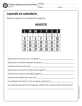 Historia, Geografía y Ciencias Sociales
Nombre:
Fecha: Curso:Historia
www.recursosdocentes.cl
Leyendo un calendario
Observa el siguiente mes y responde las preguntas.
¿Qué día de la semana es el 1° de agosto? ____________________________________
¿Qué fecha es el último miércoles de agosto? __________________________________
¿Cuántos días tiene este mes?______________________________________________
¿Qué día de la semana es el último día de agosto? ______________________________
¿Qué fecha es el primer domingo de agosto? __________________________________
¿Cuántos días sábado tiene este mes? ________________________________________
El cumpleaños de Carlos es el 21 de agosto, ¿qué día es?_________________________
Ana viaja fuera del país el 12 de agosto y vuelve el 23, ¿cuántas noches estará afuera?
_______________________________________________________________________
AGOSTO
L M M J V S D
1 2 3
4 5 6 7 8 9 10
11 12 13 14 15 16 17
18 19 20 21 22 23 24
25 26 27 28 29 30 31
 