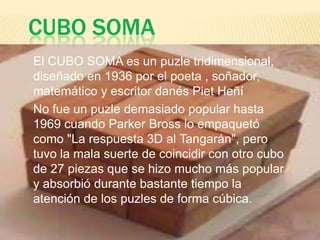 CUBO SOMA
El CUBO SOMA es un puzle tridimensional,
diseñado en 1936 por el poeta , soñador,
matemático y escritor danés Piet Heñí
No fue un puzle demasiado popular hasta
1969 cuando Parker Bross lo empaquetó
como "La respuesta 3D al Tangarán", pero
tuvo la mala suerte de coincidir con otro cubo
de 27 piezas que se hizo mucho más popular
y absorbió durante bastante tiempo la
atención de los puzles de forma cúbica.
 