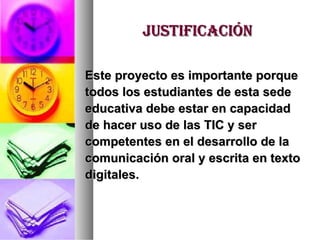 justificación Este proyecto es importante porque  todos los estudiantes de esta sede  educativa debe estar en capacidad  de hacer uso de las TIC y ser  competentes en el desarrollo de la  comunicación oral y escrita en texto  digitales. 