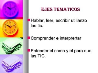 EJES TEMATICOS Hablar, leer, escribir utilianzo las tic. Comprender e interprertar Entender el como y el para que las TIC. 