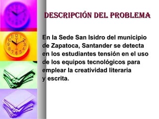 DESCRIPCIÓN DEL PROBLEMA En la Sede San Isidro del municipio  de Zapatoca, Santander se detecta en los estudiantes tensión en el uso  de los equipos tecnológicos para emplear la creatividad literaria  y escrita. 