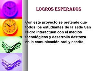 Logros esperados Con este proyecto se pretende que  todos los estudiantes de la sede San  Isidro interactuen con el medios  tecnológicos y desarrollo destreza  en la comunicación oral y escrita. 