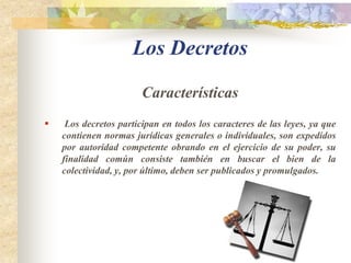 Clasificación de las LeyesLeyes de facultadesSon las leyes que expide el Congreso para otorgar al presidente de facultades extraordinarias para expedir normas con fuerza de ley cuando la necesidad lo exija o la conveniencia pública lo haga aconsejable. Están previstas en el artículo 150 numeral 10 de la Constitución, dicha norma establece como condición que las facultades sean precisas y sean solicitadas expresamente por el Gobierno, la aprobación de la ley requerirá la mayoría absoluta de los miembros de una y otra cámara. 
