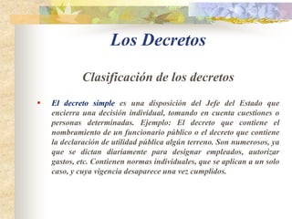 Los DecretosDefiniciónEl decreto es un acto jurídico donde se manifiesta la voluntad de la autoridad pública que lo dicta, produciendo efectos ya sea la administración publica o a los particulares, ordenando, prohibiendo o permitiendo algo o bien creando, modificando o extinguiendo algo. 