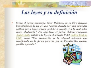 Las leyes y su definiciónSegún el jurista panameño César Quintero, en su libro Derecho Constitucional, la ley es una "norma dictada por una autoridad pública que a todos ordena, prohíbe o permite, y a la cual todos deben obediencia." Por otro lado, el jurista chileno-venezolano Andrés Bello definió a la ley, en el artículo 1º del Código Civil de Chile, como "Una declaración de la voluntad soberana, que manifestada en la forma prescrita por la Constitución, manda, prohíbe o permite".