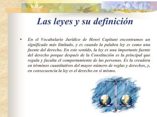 Las leyes y su definiciónEn el Vocabulario Jurídico de Henri Capitant encontramos un significado más limitado, y es cuando la palabra ley es como una fuente del derecho. En este sentido, la ley es una importante fuente del derecho porque después de la Constitución es la principal que regula y faculta el comportamiento de las personas. Es la creadora en términos cuantitativos del mayor número de reglas y derechos, y, en consecuencia la ley es el derecho en sí mismo.