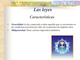 Las leyes CaracterísticasGeneralidad: La ley comprende a todos aquellos que se encuentran en las condiciones previstas por ella, sin excepciones de ninguna clase.Obligatoriedad: Tiene carácter imperativo-atributivo.