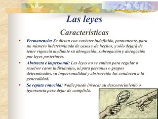 Las leyes CaracterísticasPermanencia: Se dictan con carácter indefinido, permanente, para un número indeterminado de casos y de hechos, y sólo dejará de tener vigencia mediante su abrogación, subrogación y derogación por leyes posteriores.Abstracta e impersonal: Las leyes no se emiten para regular o resolver casos individuales, ni para personas o grupos determinados, su impersonalidad y abstracción las conducen a la generalidad.Se reputa conocida: Nadie puede invocar su desconocimiento o ignorancia para dejar de cumplirla.