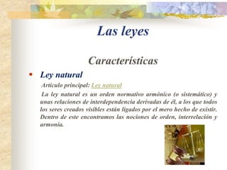 Las leyes CaracterísticasLey natural         Artículo principal: Ley natural        La ley natural es un orden normativo armónico (o sistemático) y unas relaciones de interdependencia derivadas de él, a los que todos los seres creados visibles están ligados por el mero hecho de existir. Dentro de este encontramos las nociones de orden, interrelación y armonía.