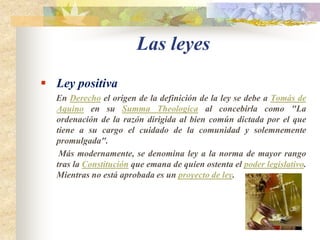 Las leyes Ley positiva        En Derecho el origen de la definición de la ley se debe a Tomás de Aquino en su SummaTheologica al concebirla como "La ordenación de la razón dirigida al bien común dictada por el que tiene a su cargo el cuidado de la comunidad y solemnemente promulgada".        Más modernamente, se denomina ley a la norma de mayor rango tras la Constitución que emana de quien ostenta el poder legislativo. Mientras no está aprobada es un proyecto de ley.