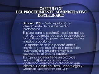 CAPITULO XI DEL PROCEDIMIENTO ADMINISTRATIVO DISCIPLINARIOArtículo 193º.- Conclusión de la investigación.    Concluida la investigación, el Comité de Medidas Disciplinarias en un plazo no mayor de diez (10) días, resolverá proponer la imposición de una sanción o su improcedencia.    El dictamen determinará las conductas que se consideren probadas como constitutivas de infracción y la sanción que le corresponda para dicha conducta.Artículo 194º.- Del órgano que emite la resolución.    Recibido el dictamen, el Consejo Administrativo Regional o Consejo Regional según corresponda, procederá a emitir la resolución respectiva.