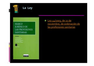 La Ley



         Ley 44/2003, de 21 de 
         noviembre, de ordenación de 
         las profesiones sanitarias
 