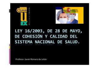 LEY 16/2003, DE 28 DE MAYO, 
DE COHESIÓN Y CALIDAD DEL 
SISTEMA NACIONAL DE SALUD.
SISTEMA NACIONAL DE SALUD


Profesor: Javier Romero de Julián
 