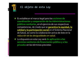 El objeto de esta Ley 



Es establecer el marco legal para las acciones de 
coordinación y cooperación de las Administraciones 
públicas sanitarias, en el ejercicio de sus respectivas 
competencias, de modo que se garantice la equidad, la 
calidad y la participación social en el Sistema Nacional 
  lid d   l   ti i     ió   i l    l Si t         N i    l 
de Salud, así como la colaboración activa de éste en la 
reducción de las desigualdades en salud.
Lo dispuesto en esta Ley será de aplicación a los 
                                       p       y
servicios sanitarios de financiación pública y a los 
privados en los términos previstos
 