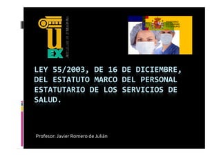 LEY 55/2003, DE 16 DE DICIEMBRE, 
DEL ESTATUTO MARCO DEL PERSONAL 
ESTATUTARIO DE LOS SERVICIOS DE 
SALUD.



Profesor: Javier Romero de Julián
 