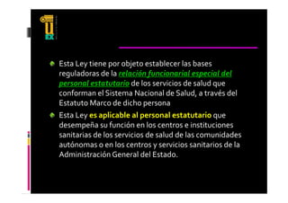 Esta Ley tiene por objeto establecer las bases 
reguladoras de la relación funcionarial especial del 
personal estatutario de los servicios de salud que 
conforman el Sistema Nacional de Salud, a través del 
Estatuto Marco de dicho persona
E t t t  M        d  di h  
Esta Ley es aplicable al personal estatutario que 
desempeña su función en los centros e instituciones 
sanitarias de los servicios de salud de las comunidades 
                              y
autónomas o en los centros y servicios sanitarios de la 
Administración General del Estado.
 