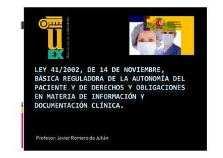 LEY 41/2002, DE 14 DE NOVIEMBRE, 
BÁSICA REGULADORA DE LA AUTONOMÍA DEL 
PACIENTE Y DE DERECHOS Y OBLIGACIONES 
EN MATERIA DE INFORMACIÓN Y 
DOCUMENTACIÓN CLÍNICA.



Profesor: Javier Romero de Julián
 