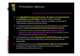 Principios básicos.


1. La dignidad de la persona humana, el respeto a la autonomía de 
su voluntad y a su intimidad orientarán toda la actividad 
encaminada a obtener, utilizar, archivar, custodiar y transmitir la 
información y la documentación clínica.
2. Toda actuación en el ámbito de la sanidad requiere, con carácter 
general, el previo consentimiento de los pacientes o usuarios. 
general  el previo consentimiento de los pacientes o usuarios  
  El consentimiento, que debe obtenerse después de que el 
    paciente reciba una información adecuada, se hará por escrito 
    en los supuestos previstos en la Ley
    en los supuestos previstos en la Ley.
3. El paciente o usuario tiene derecho a decidir libremente, después 
de recibir la información adecuada, entre las opciones clínicas 
disponibles.
di      ibl
4. Todo paciente o usuario tiene derecho a negarse al tratamiento, 
excepto en los casos determinados en la Ley. Su negativa al 
tratamiento constará por escrito.
 
