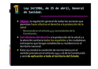 Ley 14/1986, de 25 de abril, General 
   de Sanidad.
   d     id d

Objeto: la regulación general de todas las acciones que 
permitan hacer efectivo el derecho a la protección de la 
salud 
  l d 
 Reconocido en el artículo 43 y concordantes de la 
  Constitución.
Son titulares del derecho a la protección de la salud y a 
la atención sanitaria todos los españoles y los ciudadanos 
       j                      bl id     id i     l 
extranjeros que tengan establecida su residencia en el 
territorio nacional.
Esta Ley tendrá la condición de norma básica en el 
sentido previsto en el artículo 149.1.16 de la Constitución 
y será de aplicación a todo el territorio del Estado
 