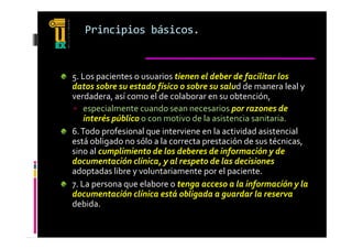 Principios básicos.


5. Los pacientes o usuarios tienen el deber de facilitar los 
datos sobre su estado físico o sobre su salud de manera leal y 
verdadera, así como el de colaborar en su obtención, 
verdadera  así como el de colaborar en su obtención  
 especialmente cuando sean necesarios por razones de 
    interés público o con motivo de la asistencia sanitaria.
6. Todo profesional que interviene en la actividad asistencial 
está obligado no sólo a la correcta prestación de sus técnicas, 
sino al cumplimiento de los deberes de información y de 
documentación clínica, y al respeto de las decisiones 
adoptadas libre y voluntariamente por el paciente.
7. La persona que elabore o tenga acceso a la información y la 
   L                 l b                      l  i f      ió    l  
documentación clínica está obligada a guardar la reserva 
debida.
 