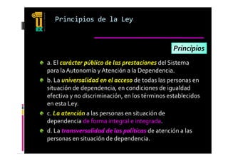 Principios de la Ley


                                                Principios
a. El carácter público de las prestaciones del Sistema 
a  El carácter público de las prestaciones del Sistema 
para la Autonomía y Atención a la Dependencia.
b. La universalidad en el acceso de todas las personas en 
b  La universalidad en el acceso de todas las personas en 
situación de dependencia, en condiciones de igualdad 
efectiva y no discriminación, en los términos establecidos 
         y                   ,
en esta Ley.
c. La atención a las personas en situación de 
dependencia de forma integral e integrada.
d. La transversalidad de las políticas de atención a las 
personas en situación de dependencia.
 
