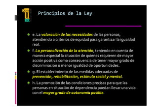 Principios de la Ley



e. La valoración de las necesidades de las personas, 
atendiendo a criterios de equidad para garantizar la igualdad 
real.
    l
f. La personalización de la atención, teniendo en cuenta de 
manera especial la situación de quienes requieren de mayor 
acción positiva como consecuencia de tener mayor grado de 
discriminación o menor igualdad de oportunidades.
g. El establecimiento de las medidas adecuadas de 
prevención, rehabilitación, estímulo social y mental.
h. La promoción de las condiciones precisas para que las 
personas en situación de dependencia puedan llevar una vida 
con el mayor grado de autonomía posible.
con el mayor grado de autonomía posible
 