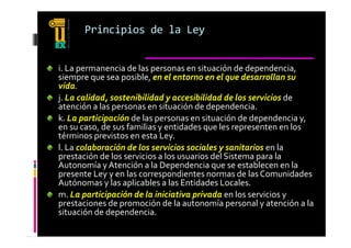 Principios de la Ley


i. La permanencia de las personas en situación de dependencia, 
i  La permanencia de las personas en situación de dependencia  
siempre que sea posible, en el entorno en el que desarrollan su 
vida.
j. La calidad, sostenibilidad y accesibilidad de los servicios de 
j  L   lid d   t ibilid d             ibilid d d  l      i i  d  
atención a las personas en situación de dependencia.
k. La participación de las personas en situación de dependencia y, 
en su caso, de sus familias y entidades que les representen en los  
             d    f ili     id d              l                 l
términos previstos en esta Ley.
l. La colaboración de los servicios sociales y sanitarios en la 
                                              y
prestación de los servicios a los usuarios del Sistema para la 
Autonomía y Atención a la Dependencia que se establecen en la 
presente Ley y en las correspondientes normas de las Comunidades 
Autónomas y las aplicables a las Entidades Locales.
A tó            l   li bl    l  E tid d  L l
m. La participación de la iniciativa privada en los servicios y 
prestaciones de promoción de la autonomía personal y atención a la 
situación de dependencia.
        ó d d       d
 