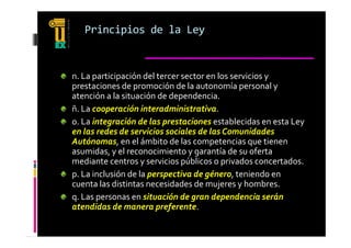 Principios de la Ley


n. La participación del tercer sector en los servicios y 
prestaciones de promoción de la autonomía personal y 
atención a la situación de dependencia.
atención a la situación de dependencia
ñ. La cooperación interadministrativa.
o. La integración de las prestaciones establecidas en esta Ley 
en las redes de servicios sociales de las Comunidades 
Autónomas, en el ámbito de las competencias que tienen 
asumidas  y el reconocimiento y garantía de su oferta 
asumidas, y el reconocimiento y garantía de su oferta 
mediante centros y servicios públicos o privados concertados.
p. La inclusión de la perspectiva de género, teniendo en 
cuenta las distintas necesidades de mujeres y hombres.
q. Las personas en situación de gran dependencia serán 
atendidas de manera preferente.
atendidas de manera preferente
 