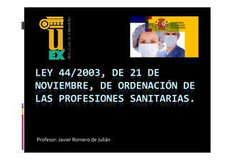 LEY 44/2003, DE 21 DE 
NOVIEMBRE, DE ORDENACIÓN DE 
LAS PROFESIONES SANITARIAS.
LAS PROFESIONES SANITARIAS


Profesor: Javier Romero de Julián
 