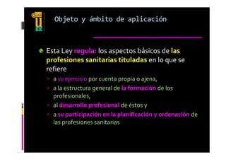 Objeto y ámbito de aplicación



Esta Ley regula: los aspectos básicos de las 
profesiones sanitarias tituladas en lo que se 
refiere 
 a su ejercicio por cuenta propia o ajena  
  a su ejercicio por cuenta propia o ajena, 
 a la estructura general de la formación de los 
  profesionales, 
  p             ,
 al desarrollo profesional de éstos y 
 a su participación en la planificación y ordenación de 
  las profesiones sanitarias
 
