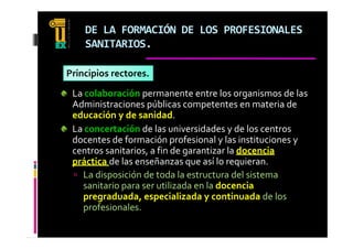 DE LA FORMACIÓN DE LOS PROFESIONALES 
    SANITARIOS.

Principios rectores.
 La colaboración permanente entre los organismos de las 
 Administraciones públicas competentes en materia de 
 educación y de sanidad.
 La concertación de las universidades y de los centros 
 docentes de formación profesional y las instituciones y 
 centros sanitarios, a fin de garantizar la docencia 
 práctica de las enseñanzas que así lo requieran.
  La disposición de toda la estructura del sistema 
   sanitario para ser utilizada en la docencia
   pregraduada, especializada y continuada de los 
   profesionales.
   profesionales
 
