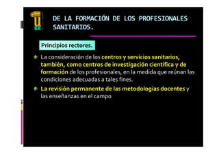 DE LA FORMACIÓN DE LOS PROFESIONALES 
    SANITARIOS.

Principios rectores.
La consideración de los centros y servicios sanitarios, 
                                y                     ,
también, como centros de investigación científica y de 
formación de los profesionales, en la medida que reúnan las 
condiciones adecuadas a tales fines.
    d        d     d       l f
La revisión permanente de las metodologías docentes y 
l       ñ          l 
las enseñanzas en el campo
 