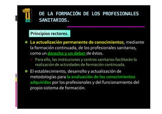 DE LA FORMACIÓN DE LOS PROFESIONALES 
     SANITARIOS.

Principios rectores.
La actualización permanente de conocimientos, mediante 
                 p                               ,
la formación continuada, de los profesionales sanitarios, 
como un derecho y un deber de éstos. 
 Para ello, las instituciones y centros sanitarios facilitarán la 
  realización de actividades de formación continuada.
El     bl i i       d      ll         li ió  d  
El establecimiento, desarrollo y actualización de 
metodologías para la evaluación de los conocimientos 
adquiridos por los profesionales y del funcionamiento del 
propio sistema de formación.
 