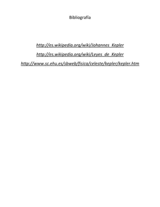 Bibliografía




       http://es.wikipedia.org/wiki/Johannes_Kepler
       http://es.wikipedia.org/wiki/Leyes_de_Kepler
http://www.sc.ehu.es/sbweb/fisica/celeste/kepler/kepler.htm
 