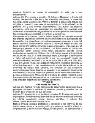 públicos, teniendo en cuenta lo establecido en esta Ley y sus
disposiciones.
Artículo 35. Prevención y sanción. El Gobierno Nacional, a través del
Archivo General de la Nación, y las entidades territoriales, a través de
sus respectivos Consejos de Archivos, tendrán a prevención facultades
dirigidas a prevenir y sancionar el incumplimiento de lo señalado en la
presente ley y sus normas reglamentarias, así: Emitir las órdenes
necesarias para que se suspendan de inmediato las prácticas que
amenacen o vulneren la integridad de los archivos públicos y se adopten
las correspondientes medidas preventivas y correctivas.
Cuando no se encuentre prevista norma especial, el incumplimiento de
las órdenes impartidas conforme al presente literal será sancionado por
la autoridad que las profiera, con multas semanales sucesivas a favor del
tesoro nacional, departamental, distrital o municipal, según el caso, de
hasta veinte (20) salarios mínimos legales mensuales, impuestas por el
tiempo que persista el incumplimiento. Las faltas contra el patrimonio
documental serán tenidas como faltas gravísimas cuando fueren
realizadas por servidores públicos, de conformidad con el artículo 25 de
la Ley 200 de 1995. Si la falta constituye hecho punible por la destrucción
o daño del patrimonio documental o por su explotación ilegal, de
conformidad con lo establecido en los artículos 218 a 226, 349, 370, 371,
y 372 del Código Penal, es obligación instaurar la respectiva denuncia y,
si hubiere flagrancia, poner inmediatamente el retenido a órdenes de la
autoridad de policía más cercana, sin prejuicio de las sanciones
patrimoniales previstas. Cuando se exporten o se sustraigan ilegalmente
documentos y archivos históricos públicos, éstos serán decomisados y
puestos a órdenes del Ministerio de la Cultura. El Estado realizará todos
los esfuerzos tendientes a repatriar los documentos y archivos que hayan
sido extraídos ilegalmente del territorio colombiano.
                                 TITULO IX
                          ARCHIVOS PRIVADOS
Artículo 36. Archivo Privado. Conjunto de documentos pertenecientes a
personas naturales o jurídicas de derecho privado y aquellos que se
deriven de la prestación de sus servicios.
Artículo 37. Asistencia a los archivos privados. El Estado estimulará la
organización, conservación y consulta de los archivos históricos privados
de interés económico, social, técnico, científico y cultural. En
consecuencia, el Archivo General de la
Nación brindará especial protección y asistencia a los archivos de las
instituciones y centros de investigación y enseñanza científica y técnica,
empresariales y del mundo del trabajo, de las iglesias, las asociaciones y
 