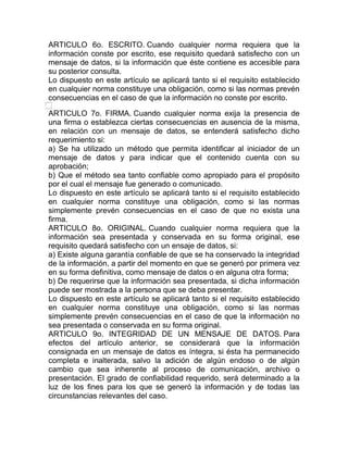 ARTICULO 6o. ESCRITO. Cuando cualquier norma requiera que la
información conste por escrito, ese requisito quedará satisfecho con un
mensaje de datos, si la información que éste contiene es accesible para
su posterior consulta.
Lo dispuesto en este artículo se aplicará tanto si el requisito establecido
en cualquier norma constituye una obligación, como si las normas prevén
consecuencias en el caso de que la información no conste por escrito.

ARTICULO 7o. FIRMA. Cuando cualquier norma exija la presencia de
una firma o establezca ciertas consecuencias en ausencia de la misma,
en relación con un mensaje de datos, se entenderá satisfecho dicho
requerimiento si:
a) Se ha utilizado un método que permita identificar al iniciador de un
mensaje de datos y para indicar que el contenido cuenta con su
aprobación;
b) Que el método sea tanto confiable como apropiado para el propósito
por el cual el mensaje fue generado o comunicado.
Lo dispuesto en este artículo se aplicará tanto si el requisito establecido
en cualquier norma constituye una obligación, como si las normas
simplemente prevén consecuencias en el caso de que no exista una
firma.
ARTICULO 8o. ORIGINAL. Cuando cualquier norma requiera que la
información sea presentada y conservada en su forma original, ese
requisito quedará satisfecho con un ensaje de datos, si:
a) Existe alguna garantía confiable de que se ha conservado la integridad
de la información, a partir del momento en que se generó por primera vez
en su forma definitiva, como mensaje de datos o en alguna otra forma;
b) De requerirse que la información sea presentada, si dicha información
puede ser mostrada a la persona que se deba presentar.
Lo dispuesto en este artículo se aplicará tanto si el requisito establecido
en cualquier norma constituye una obligación, como si las normas
simplemente prevén consecuencias en el caso de que la información no
sea presentada o conservada en su forma original.
ARTICULO 9o. INTEGRIDAD DE UN MENSAJE DE DATOS. Para
efectos del artículo anterior, se considerará que la información
consignada en un mensaje de datos es íntegra, si ésta ha permanecido
completa e inalterada, salvo la adición de algún endoso o de algún
cambio que sea inherente al proceso de comunicación, archivo o
presentación. El grado de confiabilidad requerido, será determinado a la
luz de los fines para los que se generó la información y de todas las
circunstancias relevantes del caso.
 