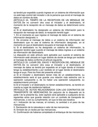 se tendrá por expedido cuando ingrese en un sistema de información que
no esté bajo control del iniciador o de la persona que envió el mensaje de
datos en nombre de éste.
ARTICULO 24. TIEMPO DE LA RECEPCION DE UN MENSAJE DE
DATOS. De no convenir otra cosa el iniciador y el destinatario, el
momento de la recepción de un mensaje de datos se determinará como
sigue:
a) Si el destinatario ha designado un sistema de información para la
recepción de mensaje de datos, la recepción tendrá lugar:
1. En el momento en que ingrese el mensaje de datos en el sistema de
información designado; o
2. De enviarse el mensaje de datos a un sistema de información del
destinatario que no sea el sistema de información designado, en el
momento en que el destinatario recupere el mensaje de datos;
b) Si el destinatario no ha designado un sistema de información, la
recepción tendrá lugar cuando el mensaje de datos ingrese a un sistema
de información del destinatario.
Lo dispuesto en este artículo será aplicable aun cuando el sistema de
información esté ubicado en lugar distinto de donde se tenga por recibido
el mensaje de datos conforme al artículo siguiente.
ARTICULO 25. LUGAR DEL ENVIO Y RECEPCION DEL MENSAJE DE
DATOS. De no convenir otra cosa el iniciador y el destinatario, el
mensaje de datos se tendrá por expedido en el lugar donde el iniciador
tenga su establecimiento y por recibido en el lugar donde el destinatario
tenga el suyo. Para los fines del presente artículo:
a) Si el iniciador o destinatario tienen más de un establecimiento, su
establecimiento será el que guarde una relación más estrecha con la
operación subyacente o, de no haber una operación subyacente, su
establecimiento principal;
b) Si el iniciador o el destinatario no tienen establecimiento, se tendrá en
cuenta su lugar de residencia habitual.
ARTICULO 26. ACTOS RELACIONADOS CON LOS CONTRATOS DE
TRANSPORTE DE MERCANCÍAS. Sin perjuicio de lo dispuesto en la
parte I de la presente ley, este capítulo será aplicable a cualquiera de los
siguientes actos que guarde relación con un contrato de transporte de
mercancías, o con su cumplimiento, sin que la lista sea taxativa:
a) I. Indicación de las marcas, el número, la cantidad o el peso de las
mercancías.
II. Declaración de la naturaleza o valor de las mercancías.
III. Emisión de un recibo por las mercancías.
IV. Confirmación de haberse completado el embarque de las mercancías;
 
