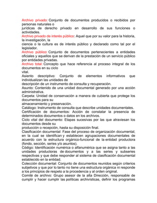 Archivo privado: Conjunto de documentos producidos o recibidos por
personas naturales o
jurídicas de derecho privado en desarrollo de sus funciones o
actividades.
Archivo privado de interés público: Aquel que por su valor para la historia,
la investigación, la
ciencia o la cultura es de interés público y declarado como tal por el
legislador.
Archivo público: Conjunto de documentos pertenecientes a entidades
oficiales y aquellos que se derivan de la prestación de un servicio público
por entidades privadas.
Archivo total: Concepto que hace referencia al proceso integral de los
documentos en su ciclo
vital.
Asiento descriptivo: Conjunto de elementos informativos que
individualizan las unidades de
descripción de un instrumento de consulta y recuperación.
Asunto: Contenido de una unidad documental generado por una acción
administrativa.
Carpeta: Unidad de conservación a manera de cubierta que protege los
documentos para su
almacenamiento y preservación.
Catálogo: Instrumento de consulta que describe unidades documentales.
Certificación de documentos: Acción de constatar la presencia de
determinados documentos o datos en los archivos.
Ciclo vital del documento: Etapas sucesivas por las que atraviesan los
documentos desde su
producción o recepción, hasta su disposición final.
Clasificación documental: Fase del proceso de organización documental,
en la cual se identifican y establecen agrupaciones documentales de
acuerdo con la estructura orgánico-funcional de la entidad productora
(fondo, sección, series y/o asuntos).
Código: Identificación numérica o alfanumérica que se asigna tanto a las
unidades productoras de documentos y a las series y subseries
respectivas y que debe responder al sistema de clasificación documental
establecido en la entidad.
Colección documental: Conjunto de documentos reunidos según criterios
subjetivos y que por lo tanto no tiene una estructura orgánica ni responde
a los principios de respeto a la procedencia y al orden original.
Comité de archivo: Grupo asesor de la alta Dirección, responsable de
cumplir y hacer cumplir las políticas archivísticas, definir los programas
 