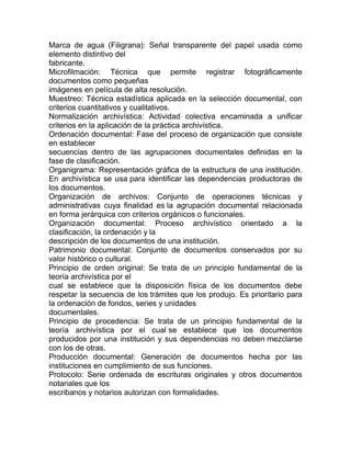 Marca de agua (Filigrana): Señal transparente del papel usada como
elemento distintivo del
fabricante.
Microfilmación: Técnica que permite registrar fotográficamente
documentos como pequeñas
imágenes en película de alta resolución.
Muestreo: Técnica estadística aplicada en la selección documental, con
criterios cuantitativos y cualitativos.
Normalización archivística: Actividad colectiva encaminada a unificar
criterios en la aplicación de la práctica archivística.
Ordenación documental: Fase del proceso de organización que consiste
en establecer
secuencias dentro de las agrupaciones documentales definidas en la
fase de clasificación.
Organigrama: Representación gráfica de la estructura de una institución.
En archivística se usa para identificar las dependencias productoras de
los documentos.
Organización de archivos: Conjunto de operaciones técnicas y
administrativas cuya finalidad es la agrupación documental relacionada
en forma jerárquica con criterios orgánicos o funcionales.
Organización documental: Proceso archivístico orientado a la
clasificación, la ordenación y la
descripción de los documentos de una institución.
Patrimonio documental: Conjunto de documentos conservados por su
valor histórico o cultural.
Principio de orden original: Se trata de un principio fundamental de la
teoría archivística por el
cual se establece que la disposición física de los documentos debe
respetar la secuencia de los trámites que los produjo. Es prioritario para
la ordenación de fondos, series y unidades
documentales.
Principio de procedencia: Se trata de un principio fundamental de la
teoría archivística por el cual se establece que los documentos
producidos por una institución y sus dependencias no deben mezclarse
con los de otras.
Producción documental: Generación de documentos hecha por las
instituciones en cumplimiento de sus funciones.
Protocolo: Serie ordenada de escrituras originales y otros documentos
notariales que los
escribanos y notarios autorizan con formalidades.
 