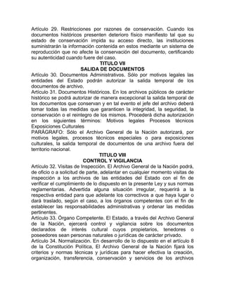 Artículo 29. Restricciones por razones de conservación. Cuando los
documentos históricos presenten deterioro físico manifiesto tal que su
estado de conservación impida su acceso directo, las instituciones
suministrarán la información contenida en estos mediante un sistema de
reproducción que no afecte la conservación del documento, certificando
su autenticidad cuando fuere del caso.
                                  TITULO VII
                         SALIDA DE DOCUMENTOS
Artículo 30. Documentos Administrativos. Sólo por motivos legales las
entidades del Estado podrán autorizar la salida temporal de los
documentos de archivo.
Artículo 31. Documentos Históricos. En los archivos públicos de carácter
histórico se podrá autorizar de manera excepcional la salida temporal de
los documentos que conservan y en tal evento el jefe del archivo deberá
tomar todas las medidas que garanticen la integridad, la seguridad, la
conservación o el reintegro de los mismos. Procederá dicha autorización
en los siguientes términos: Motivos legales Procesos técnicos
Exposiciones Culturales
PARÁGRAFO: Sólo el Archivo General de la Nación autorizará, por
motivos legales, procesos técnicos especiales o para exposiciones
culturales, la salida temporal de documentos de una archivo fuera del
territorio nacional.
                                 TITULO VIII
                          CONTROL Y VIGILANCIA
Artículo 32. Visitas de Inspección. El Archivo General de la Nación podrá,
de oficio o a solicitud de parte, adelantar en cualquier momento visitas de
inspección a los archivos de las entidades del Estado con el fin de
verificar el cumplimiento de lo dispuesto en la presente Ley y sus normas
reglamentarias. Advertida alguna situación irregular, requerirá a la
respectiva entidad para que adelante los correctivos a que haya lugar o
dará traslado, según el caso, a los órganos competentes con el fin de
establecer las responsabilidades administrativas y ordenar las medidas
pertinentes.
Artículo 33. Órgano Competente. El Estado, a través del Archivo General
de la Nación, ejercerá control y vigilancia sobre los documentos
declarados de interés cultural cuyos propietarios, tenedores o
poseedores sean personas naturales o jurídicas de carácter privado.
Artículo 34. Normalización. En desarrollo de lo dispuesto en el artículo 8
de la Constitución Política, El Archivo General de la Nación fijará los
criterios y normas técnicas y jurídicas para hacer efectiva la creación,
organización, transferencia, conservación y servicios de los archivos
 
