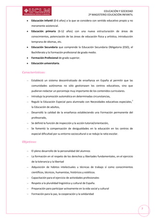 EDUCACIÓN Y SOCIEDAD
2º MAGISTERIO EDUCACIÓN INFANTIL
7
Educación Infantil (0-6 años) a la que se considera con sentido educativo propio y no
meramente asistencial.
Educación primaria (6-12 años) con una nueva estructuración de áreas de
conocimientos, potenciación de las áreas de educación física y artística, introducción
temprana de idiomas, etc.
Educación Secundaria que comprende la Educación Secundaria Obligatoria (ESO), el
Bachillerato y la Formación profesional de grado medio.
Formación Profesional de grado superior.
Educación universitaria.
Características:
Estableció un sistema descentralizado de enseñanza en España al permitir que las
comunidades autónomas no sólo gestionasen los centros educativos, sino que
pudieran redactar un porcentaje muy importante de los contenidos curriculares.
Introdujo la promoción automática en determinadas circunstancias,
Reguló la Educación Especial para alumnado con Necesidades educativas especiales,7
la Educación de adultos,
Desarrolló la calidad de la enseñanza estableciendo una Formación permanente del
profesorado,
Se definió la función de inspección y la acción tutorial/orientación,
Se fomentó la compensación de desigualdades en la educación en los centros de
especial dificultad por su entorno sociocultural o se redujo la ratio escolar.
Objetivos:
El pleno desarrollo de la personalidad del alumnos
La formación en el respeto de los derechos y libertades fundamentales, en el ejercicio
de la tolerancia y la libertad
Adquisición de hábitos intelectuales u técnicas de trabajo sí como conocimientos
científicos, técnicos, humanistas, históricos y estéticos.
Capacitación para el ejercicio de actividades profesionales
Respeto a la pluralidad lingüística y cultural de España.
Preparación para participar activamente en la vida social y cultural
Formación para la paz, la cooperación y la solidaridad
 