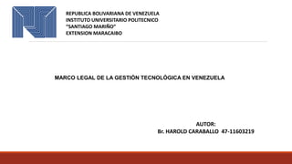 REPUBLICA BOLIVARIANA DE VENEZUELA
INSTITUTO UNIVERSITARIO POLITECNICO
“SANTIAGO MARIÑO”
EXTENSION MARACAIBO
MARCO LEGAL DE LA GESTIÓN TECNOLÓGICA EN VENEZUELA
AUTOR:
Br. HAROLD CARABALLO 47-11603219
 